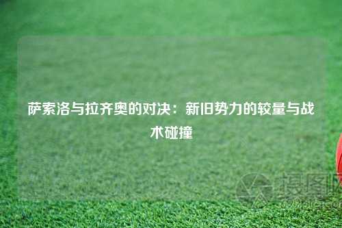 萨索洛与拉齐奥的对决：新旧势力的较量与战术碰撞