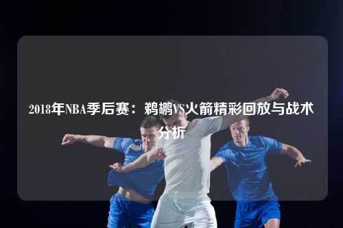 2018年NBA季后赛：鹈鹕VS火箭精彩回放与战术分析