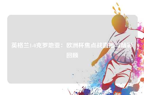 英格兰1-0克罗地亚：欧洲杯焦点战直播与精彩回顾