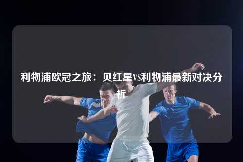 利物浦欧冠之旅：贝红星VS利物浦最新对决分析