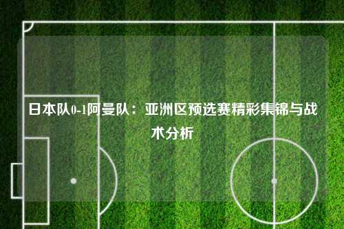 日本队0-1阿曼队:亚洲区预选赛精彩集锦与战术分析