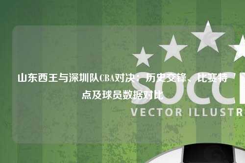 山东西王与深圳队CBA对决：历史交锋、比赛特点及球员数据对比