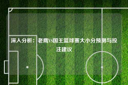 深入分析：老鹰VS国王篮球赛大小分预测与投注建议
