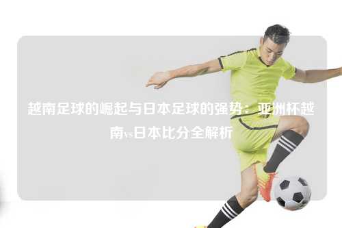 越南足球的崛起与日本足球的强势：亚洲杯越南vs日本比分全解析
