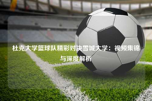 杜克大学篮球队精彩对决雪城大学：视频集锦与深度解析