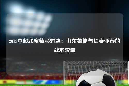 2015中超联赛精彩对决：山东鲁能与长春亚泰的战术较量