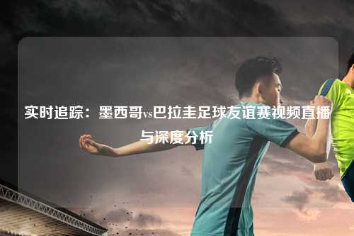 实时追踪:墨西哥vs巴拉圭足球友谊赛视频直播与深度分析