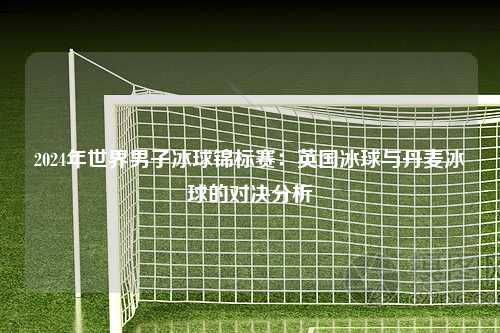 2024年世界男子冰球锦标赛：英国冰球与丹麦冰球的对决分析