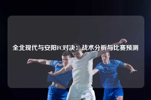 全北现代与安阳FC对决:战术分析与比赛预测