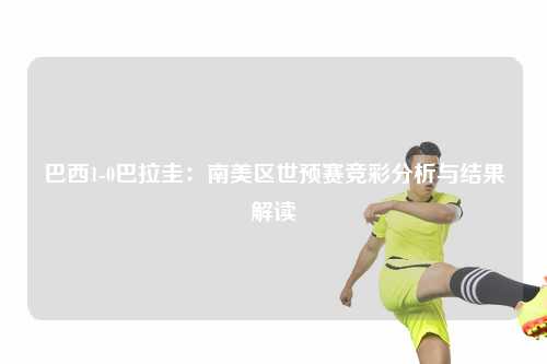 巴西1-0巴拉圭：南美区世预赛竞彩分析与结果解读