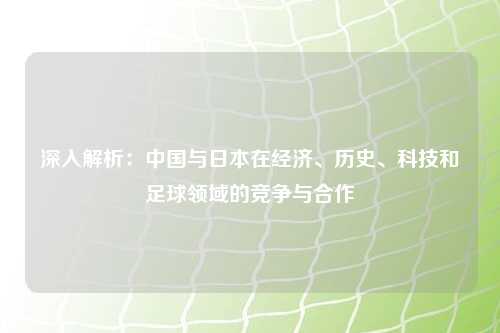 深入解析：中国与日本在经济、历史、科技和足球领域的竞争与合作