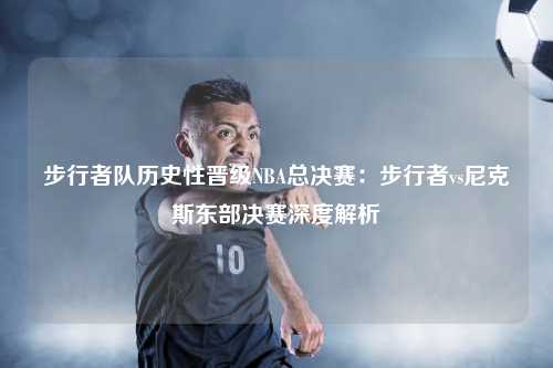 步行者队历史性晋级NBA总决赛：步行者vs尼克斯东部决赛深度解析