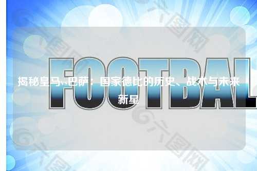 揭秘皇马vs巴萨：国家德比的历史、战术与未来新星