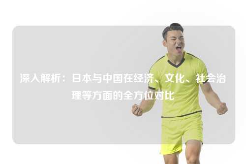 深入解析：日本与中国在经济、文化、社会治理等方面的全方位对比