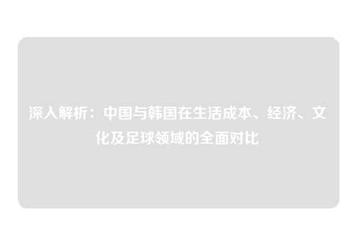 深入解析：中国与韩国在生活成本、经济、文化及足球领域的全面对比