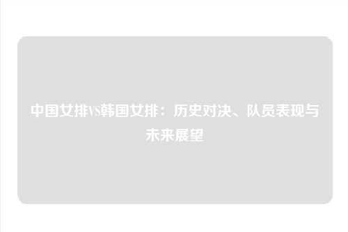 中国女排VS韩国女排：历史对决、队员表现与未来展望