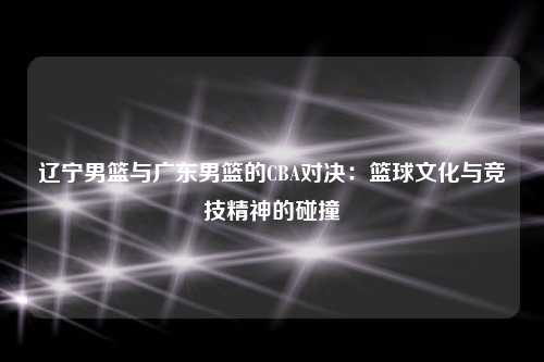 辽宁男篮与广东男篮的CBA对决：篮球文化与竞技精神的碰撞