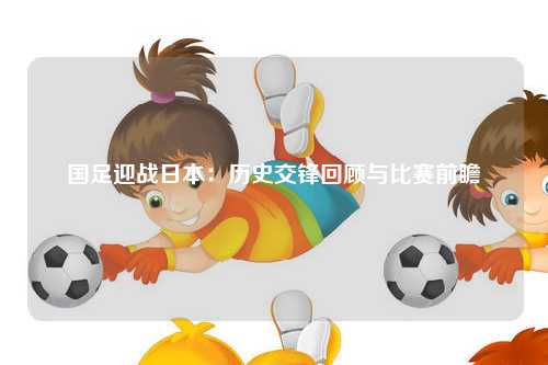 国足迎战日本：历史交锋回顾与比赛前瞻