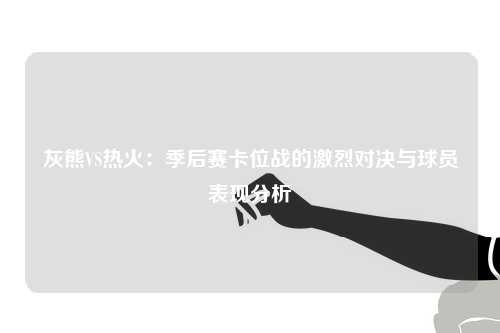 灰熊VS热火：季后赛卡位战的激烈对决与球员表现分析