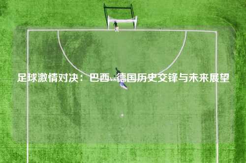足球激情对决：巴西vs德国历史交锋与未来展望