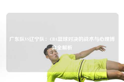 广东队VS辽宁队：CBA篮球对决的战术与心理博弈全解析