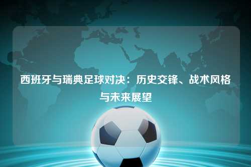 西班牙与瑞典足球对决：历史交锋、战术风格与未来展望