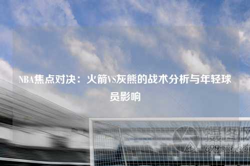 NBA焦点对决：火箭VS灰熊的战术分析与年轻球员影响
