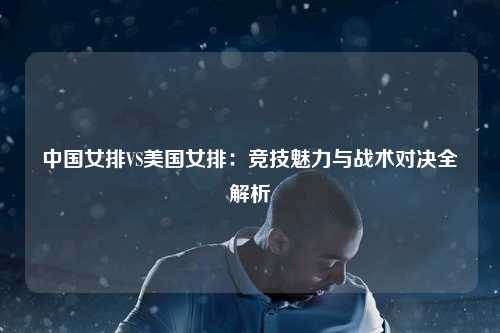 中国女排VS美国女排：竞技魅力与战术对决全解析