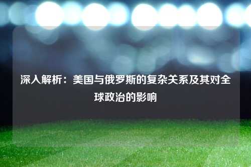 深入解析：美国与俄罗斯的复杂关系及其对全球政治的影响