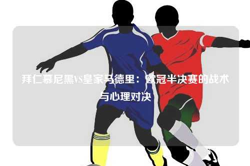 拜仁慕尼黑VS皇家马德里：欧冠半决赛的战术与心理对决