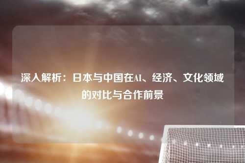 深入解析：日本与中国在AI、经济、文化领域的对比与合作前景