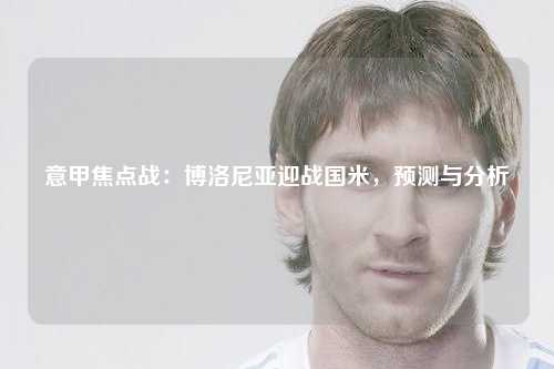 意甲焦点战：博洛尼亚迎战国米，预测与分析