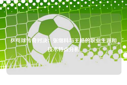 乒乓球传奇对决：张继科与王皓的职业生涯和技术特点分析
