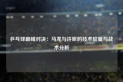 乒乓球巅峰对决：马龙与许昕的技术较量与战术分析