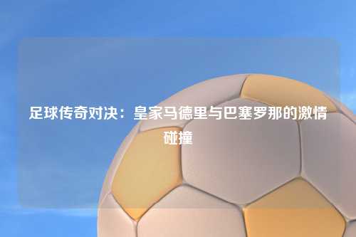 足球传奇对决：皇家马德里与巴塞罗那的激情碰撞