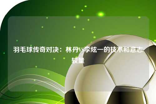 羽毛球传奇对决：林丹VS李炫一的技术和意志较量