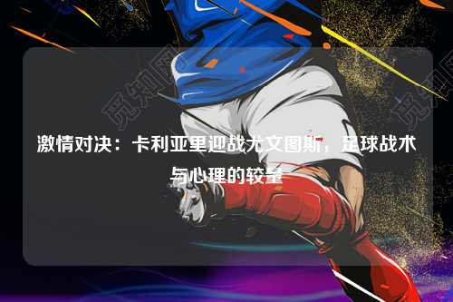 激情对决：卡利亚里迎战尤文图斯，足球战术与心理的较量