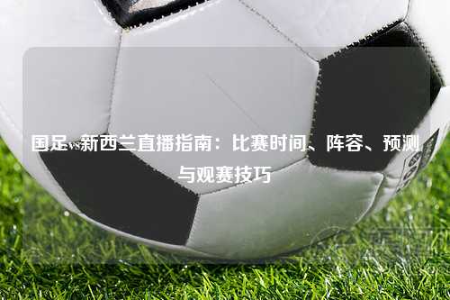 国足vs新西兰直播指南：比赛时间、阵容、预测与观赛技巧