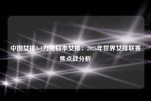 中国女排3-1力克日本女排：2025年世界女排联赛焦点战分析