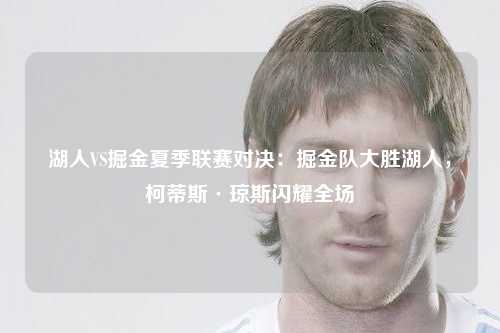 湖人VS掘金夏季联赛对决：掘金队大胜湖人，柯蒂斯·琼斯闪耀全场