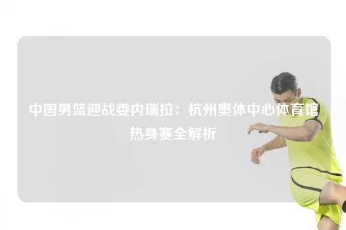 中国男篮迎战委内瑞拉：杭州奥体中心体育馆热身赛全解析