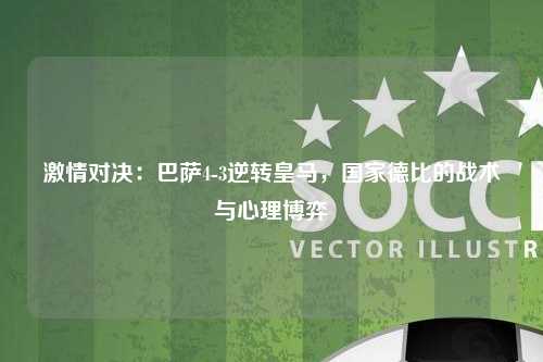 激情对决：巴萨4-3逆转皇马，国家德比的战术与心理博弈