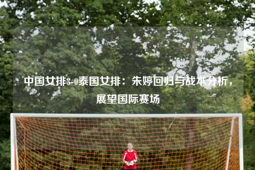 中国女排3-0泰国女排：朱婷回归与战术分析，展望国际赛场