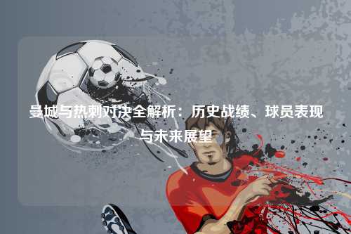曼城与热刺对决全解析：历史战绩、球员表现与未来展望
