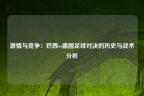 激情与竞争：巴西vs德国足球对决的历史与战术分析