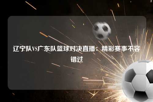 辽宁队VS广东队篮球对决直播：精彩赛事不容错过