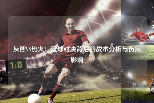 灰熊VS热火：篮球对决背后的战术分析与伤病影响