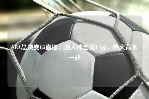 NBA总决赛G5直播：湖人冲击第17冠，热火背水一战