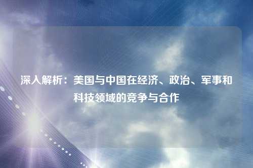 深入解析：美国与中国在经济、政治、军事和科技领域的竞争与合作