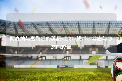 阿森纳与富勒姆的英超对决：战术、斗志与心态的较量